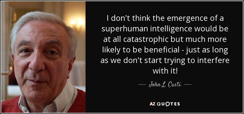 I don't think the emergence of a superhuman intelligence would be at all catastrophic but much more likely to be beneficial - just as long as we don't start trying to interfere with it! - John L. Casti