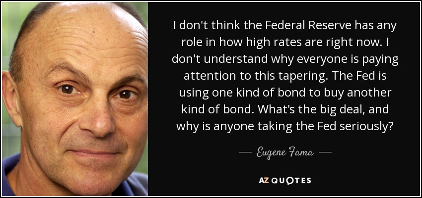 I don't think the Federal Reserve has any role in how high rates are right now. I don't understand why everyone is paying attention to this tapering. The Fed is using one kind of bond to buy another kind of bond. What's the big deal, and why is anyone taking the Fed seriously? - Eugene Fama