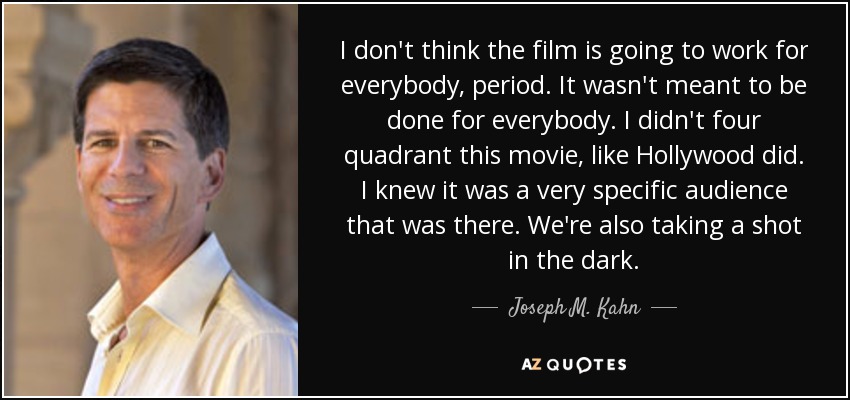 I don't think the film is going to work for everybody, period. It wasn't meant to be done for everybody. I didn't four quadrant this movie, like Hollywood did. I knew it was a very specific audience that was there. We're also taking a shot in the dark. - Joseph M. Kahn