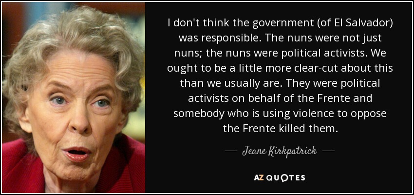 I don't think the government (of El Salvador) was responsible. The nuns were not just nuns; the nuns were political activists. We ought to be a little more clear-cut about this than we usually are. They were political activists on behalf of the Frente and somebody who is using violence to oppose the Frente killed them. - Jeane Kirkpatrick