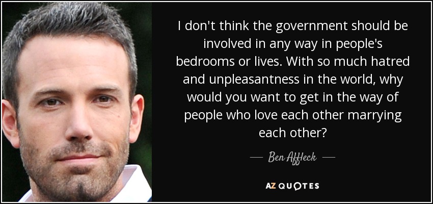 I don't think the government should be involved in any way in people's bedrooms or lives. With so much hatred and unpleasantness in the world, why would you want to get in the way of people who love each other marrying each other? - Ben Affleck