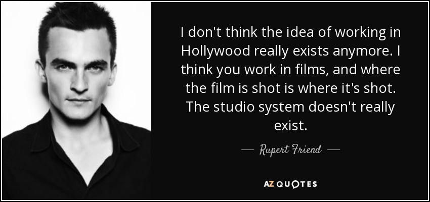 I don't think the idea of working in Hollywood really exists anymore. I think you work in films, and where the film is shot is where it's shot. The studio system doesn't really exist. - Rupert Friend