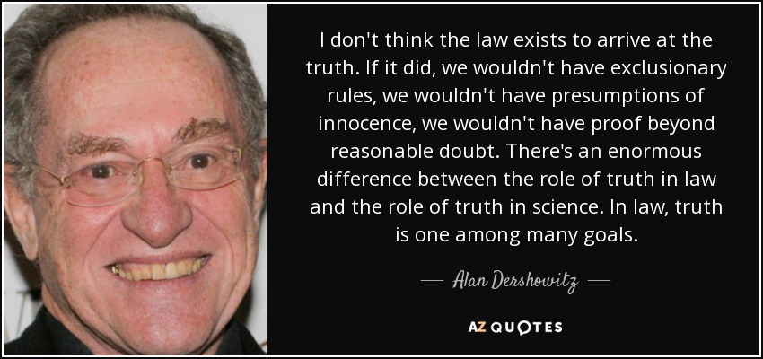 I don't think the law exists to arrive at the truth. If it did, we wouldn't have exclusionary rules, we wouldn't have presumptions of innocence, we wouldn't have proof beyond reasonable doubt. There's an enormous difference between the role of truth in law and the role of truth in science. In law, truth is one among many goals. - Alan Dershowitz