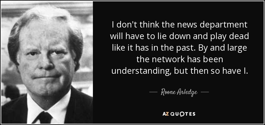 I don't think the news department will have to lie down and play dead like it has in the past. By and large the network has been understanding, but then so have I. - Roone Arledge