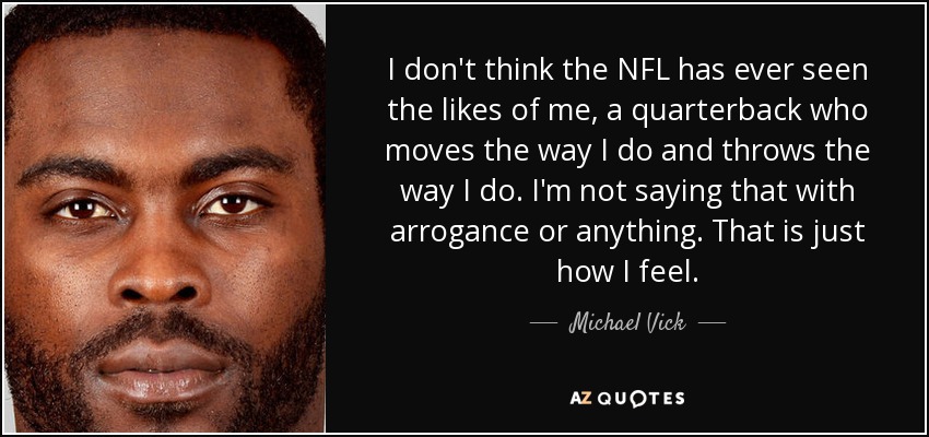 I don't think the NFL has ever seen the likes of me, a quarterback who moves the way I do and throws the way I do. I'm not saying that with arrogance or anything. That is just how I feel. - Michael Vick