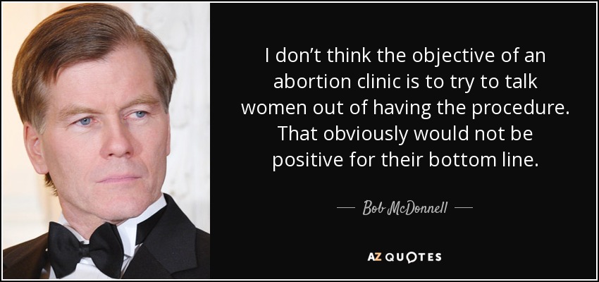 I don’t think the objective of an abortion clinic is to try to talk women out of having the procedure. That obviously would not be positive for their bottom line. - Bob McDonnell