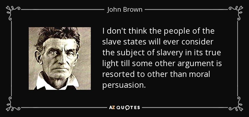 I don't think the people of the slave states will ever consider the subject of slavery in its true light till some other argument is resorted to other than moral persuasion. - John Brown