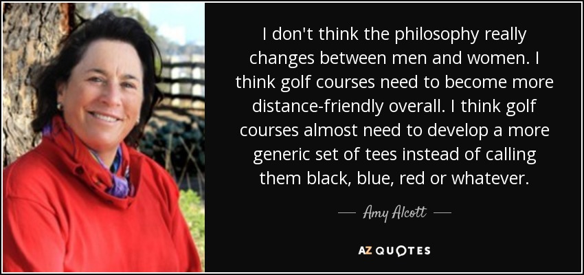 I don't think the philosophy really changes between men and women. I think golf courses need to become more distance-friendly overall. I think golf courses almost need to develop a more generic set of tees instead of calling them black, blue, red or whatever. - Amy Alcott