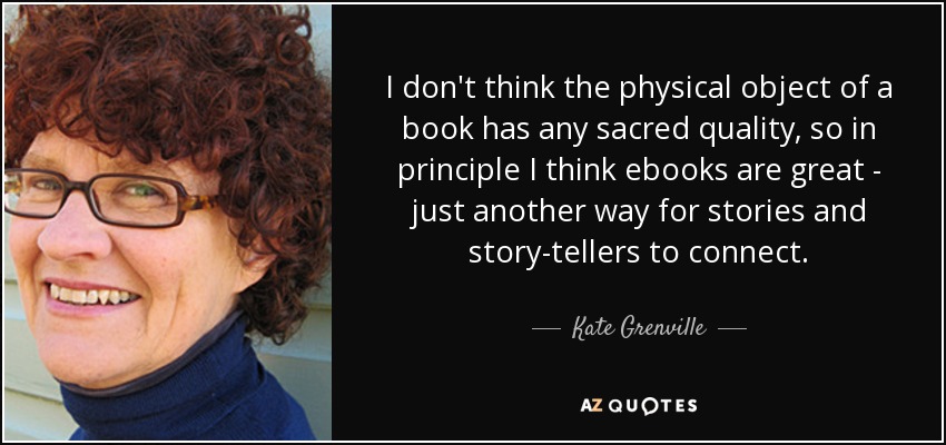 I don't think the physical object of a book has any sacred quality, so in principle I think ebooks are great - just another way for stories and story-tellers to connect. - Kate Grenville