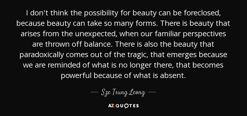 I don't think the possibility for beauty can be foreclosed, because beauty can take so many forms. There is beauty that arises from the unexpected, when our familiar perspectives are thrown off balance. There is also the beauty that paradoxically comes out of the tragic, that emerges because we are reminded of what is no longer there, that becomes powerful because of what is absent. - Sze Tsung Leong