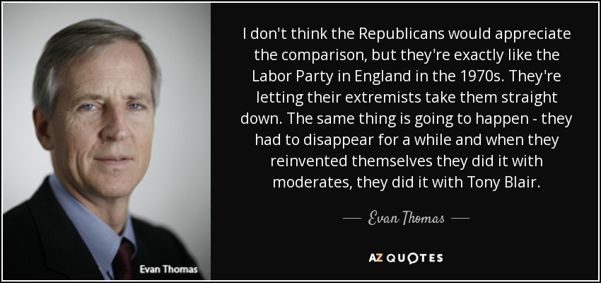 I don't think the Republicans would appreciate the comparison, but they're exactly like the Labor Party in England in the 1970s. They're letting their extremists take them straight down. The same thing is going to happen - they had to disappear for a while and when they reinvented themselves they did it with moderates, they did it with Tony Blair. - Evan Thomas