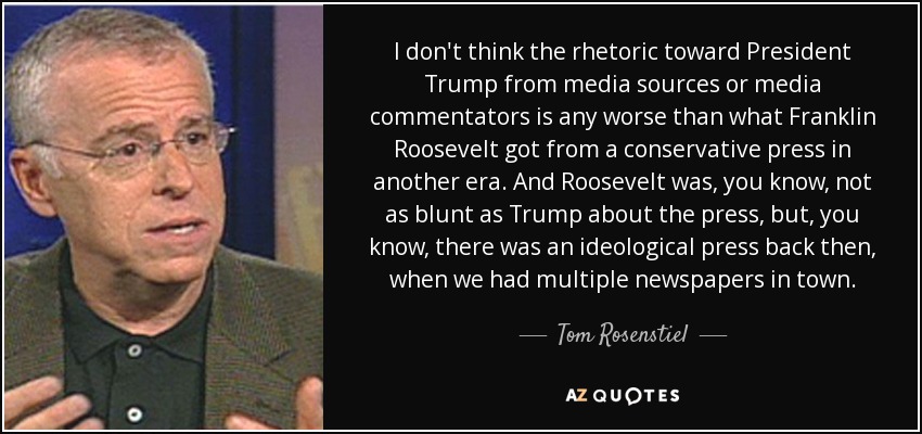 I don't think the rhetoric toward President Trump from media sources or media commentators is any worse than what Franklin Roosevelt got from a conservative press in another era. And Roosevelt was, you know, not as blunt as Trump about the press, but, you know, there was an ideological press back then, when we had multiple newspapers in town. - Tom Rosenstiel