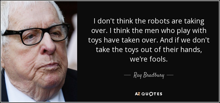 I don't think the robots are taking over. I think the men who play with toys have taken over. And if we don't take the toys out of their hands, we're fools. - Ray Bradbury