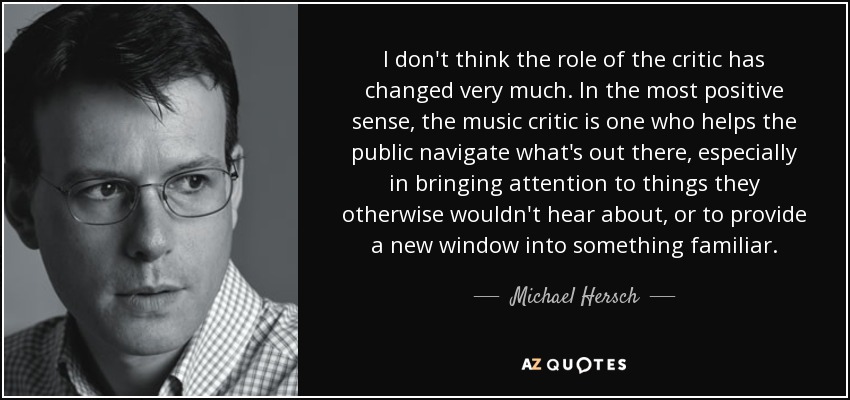I don't think the role of the critic has changed very much. In the most positive sense, the music critic is one who helps the public navigate what's out there, especially in bringing attention to things they otherwise wouldn't hear about, or to provide a new window into something familiar. - Michael Hersch