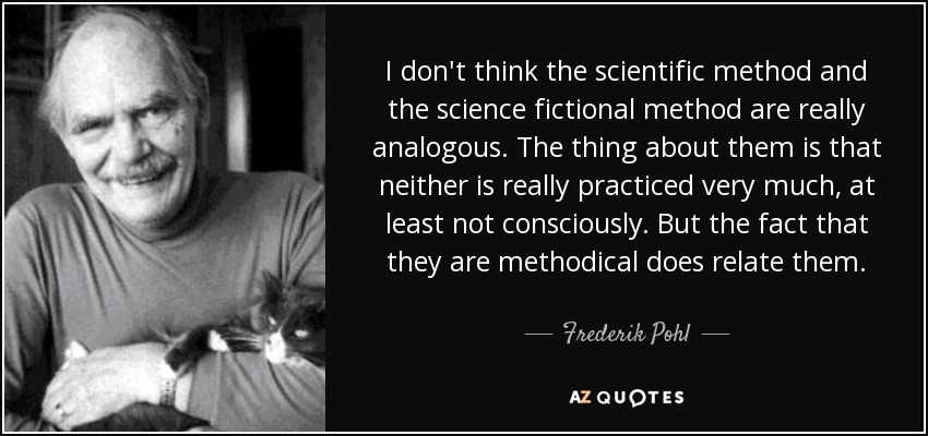 I don't think the scientific method and the science fictional method are really analogous. The thing about them is that neither is really practiced very much, at least not consciously. But the fact that they are methodical does relate them. - Frederik Pohl