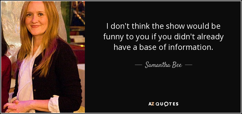 I don't think the show would be funny to you if you didn't already have a base of information. - Samantha Bee