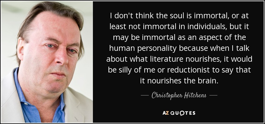 I don't think the soul is immortal, or at least not immortal in individuals, but it may be immortal as an aspect of the human personality because when I talk about what literature nourishes, it would be silly of me or reductionist to say that it nourishes the brain. - Christopher Hitchens