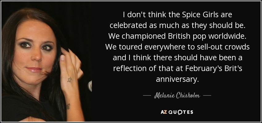 I don't think the Spice Girls are celebrated as much as they should be. We championed British pop worldwide. We toured everywhere to sell-out crowds and I think there should have been a reflection of that at February's Brit's anniversary. - Melanie Chisholm