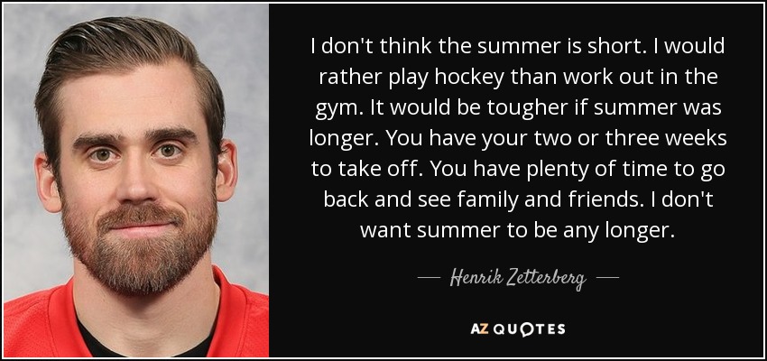 I don't think the summer is short. I would rather play hockey than work out in the gym. It would be tougher if summer was longer. You have your two or three weeks to take off. You have plenty of time to go back and see family and friends. I don't want summer to be any longer. - Henrik Zetterberg