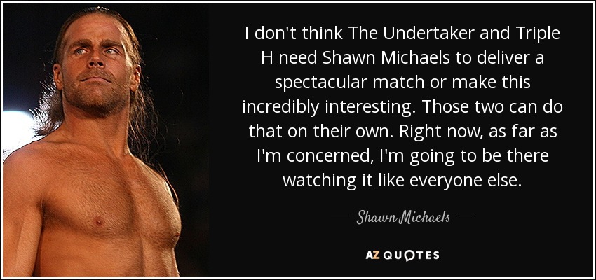 I don't think The Undertaker and Triple H need Shawn Michaels to deliver a spectacular match or make this incredibly interesting. Those two can do that on their own. Right now, as far as I'm concerned, I'm going to be there watching it like everyone else. - Shawn Michaels
