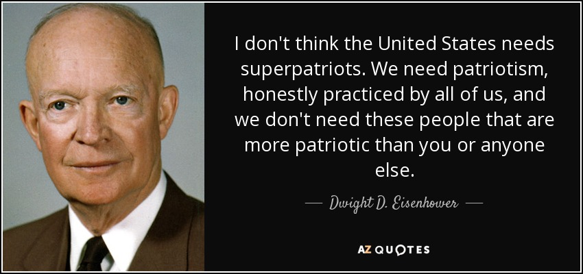 I don't think the United States needs superpatriots. We need patriotism, honestly practiced by all of us, and we don't need these people that are more patriotic than you or anyone else. - Dwight D. Eisenhower