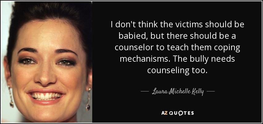 I don't think the victims should be babied, but there should be a counselor to teach them coping mechanisms. The bully needs counseling too. - Laura Michelle Kelly