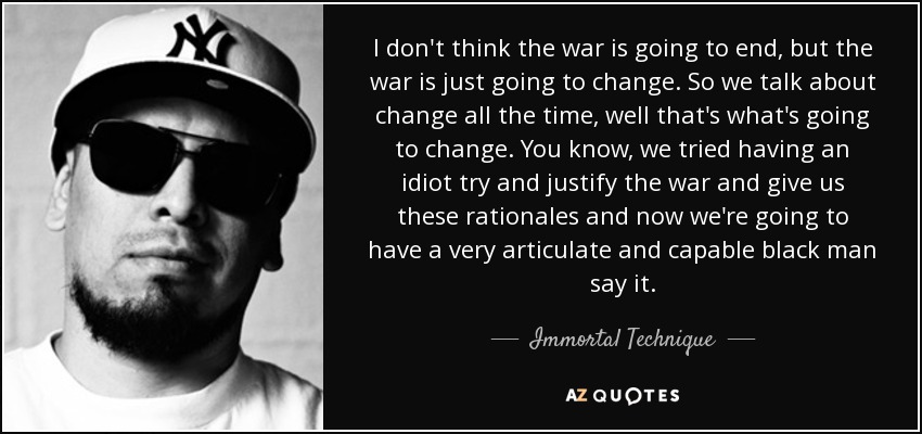 I don't think the war is going to end, but the war is just going to change. So we talk about change all the time, well that's what's going to change. You know, we tried having an idiot try and justify the war and give us these rationales and now we're going to have a very articulate and capable black man say it. - Immortal Technique