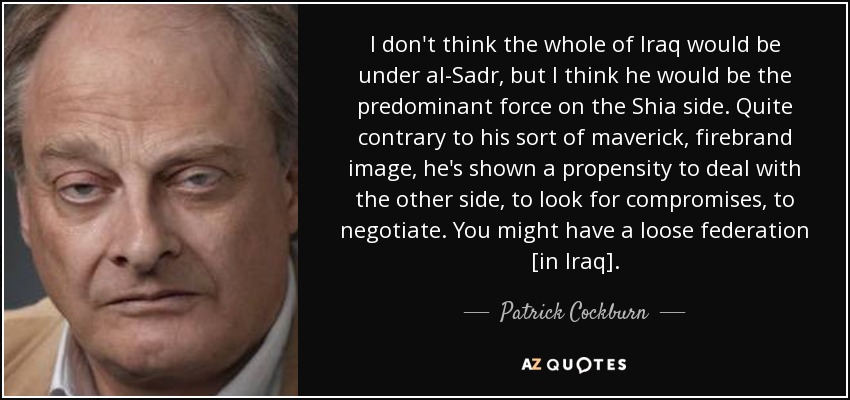 I don't think the whole of Iraq would be under al-Sadr, but I think he would be the predominant force on the Shia side. Quite contrary to his sort of maverick, firebrand image, he's shown a propensity to deal with the other side, to look for compromises, to negotiate. You might have a loose federation [in Iraq]. - Patrick Cockburn