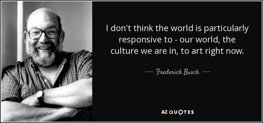 I don't think the world is particularly responsive to - our world, the culture we are in, to art right now. - Frederick Busch