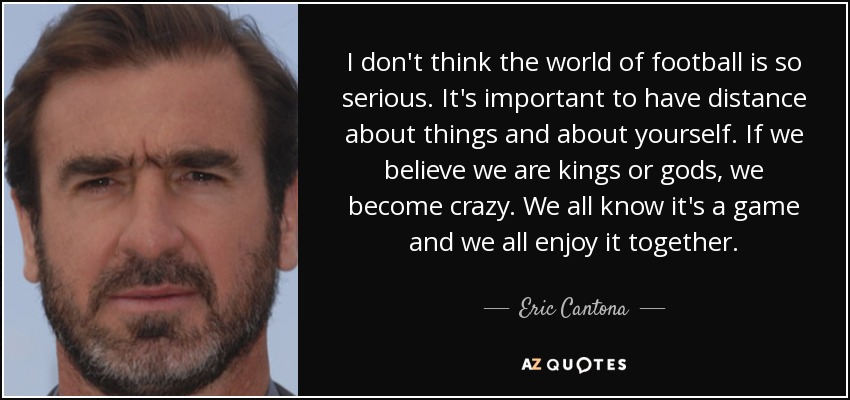 I don't think the world of football is so serious. It's important to have distance about things and about yourself. If we believe we are kings or gods, we become crazy. We all know it's a game and we all enjoy it together. - Eric Cantona