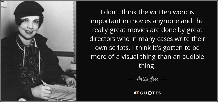 I don't think the written word is important in movies anymore and the really great movies are done by great directors who in many cases write their own scripts. I think it's gotten to be more of a visual thing than an audible thing. - Anita Loos