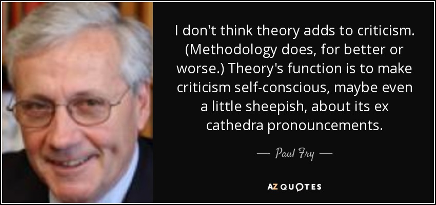 I don't think theory adds to criticism. (Methodology does, for better or worse.) Theory's function is to make criticism self-conscious, maybe even a little sheepish, about its ex cathedra pronouncements. - Paul Fry