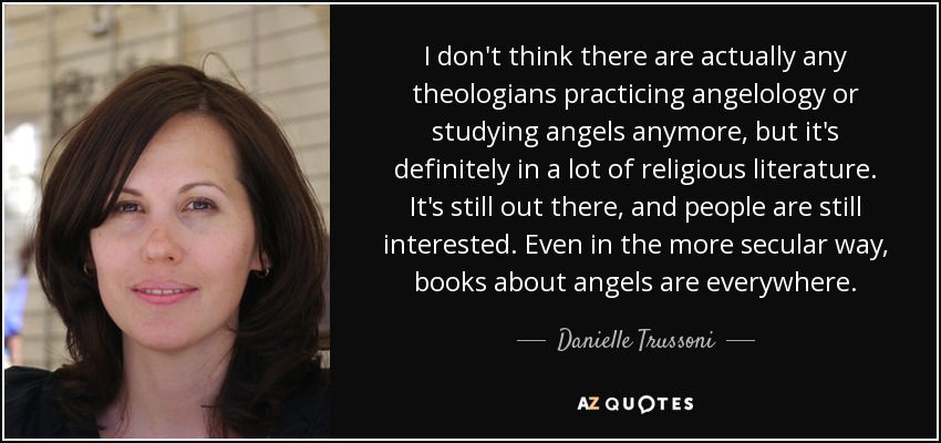 I don't think there are actually any theologians practicing angelology or studying angels anymore, but it's definitely in a lot of religious literature. It's still out there, and people are still interested. Even in the more secular way, books about angels are everywhere. - Danielle Trussoni