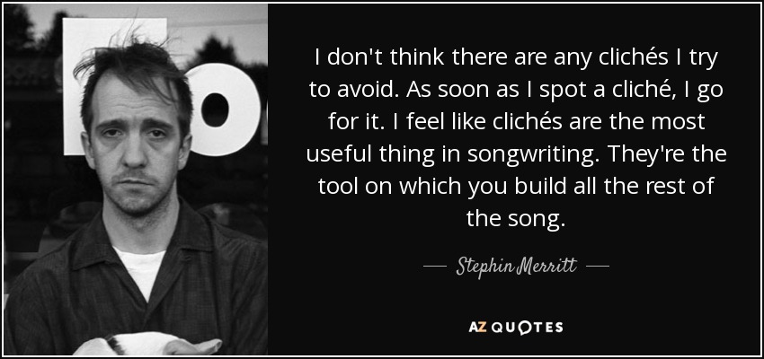 I don't think there are any clichés I try to avoid. As soon as I spot a cliché, I go for it. I feel like clichés are the most useful thing in songwriting. They're the tool on which you build all the rest of the song. - Stephin Merritt