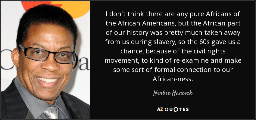 I don't think there are any pure Africans of the African Americans, but the African part of our history was pretty much taken away from us during slavery, so the 60s gave us a chance, because of the civil rights movement, to kind of re-examine and make some sort of formal connection to our African-ness. - Herbie Hancock