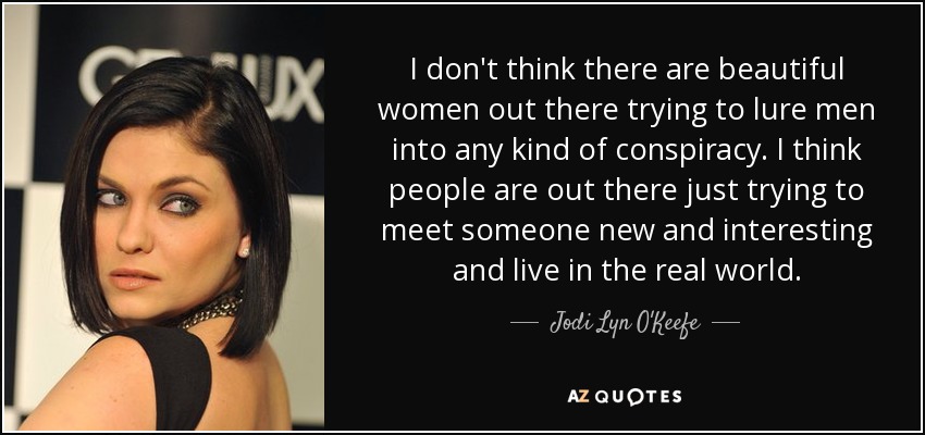 I don't think there are beautiful women out there trying to lure men into any kind of conspiracy. I think people are out there just trying to meet someone new and interesting and live in the real world. - Jodi Lyn O'Keefe