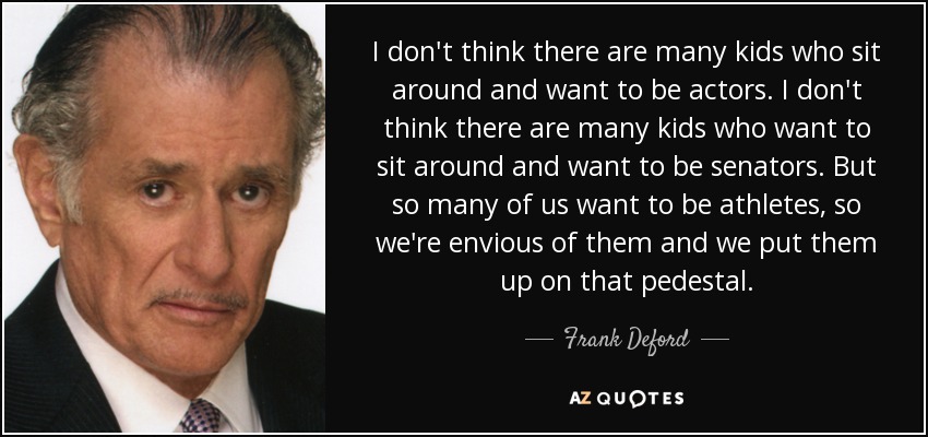 I don't think there are many kids who sit around and want to be actors. I don't think there are many kids who want to sit around and want to be senators. But so many of us want to be athletes, so we're envious of them and we put them up on that pedestal. - Frank Deford