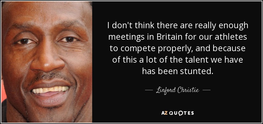 I don't think there are really enough meetings in Britain for our athletes to compete properly, and because of this a lot of the talent we have has been stunted. - Linford Christie