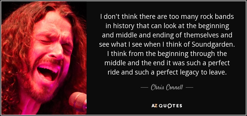 I don't think there are too many rock bands in history that can look at the beginning and middle and ending of themselves and see what I see when I think of Soundgarden. I think from the beginning through the middle and the end it was such a perfect ride and such a perfect legacy to leave. - Chris Cornell