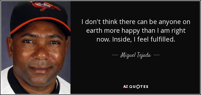 I don't think there can be anyone on earth more happy than I am right now. Inside, I feel fulfilled. - Miguel Tejada