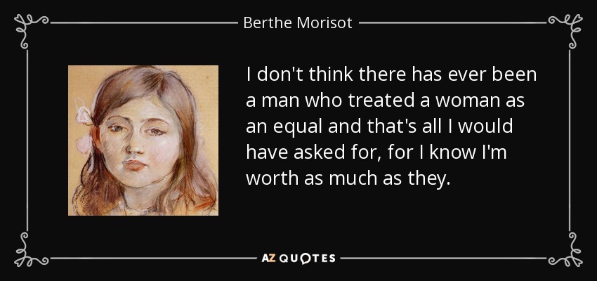 I don't think there has ever been a man who treated a woman as an equal and that's all I would have asked for, for I know I'm worth as much as they. - Berthe Morisot