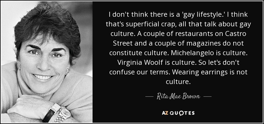 I don't think there is a 'gay lifestyle.' I think that's superficial crap, all that talk about gay culture. A couple of restaurants on Castro Street and a couple of magazines do not constitute culture. Michelangelo is culture. Virginia Woolf is culture. So let's don't confuse our terms. Wearing earrings is not culture. - Rita Mae Brown