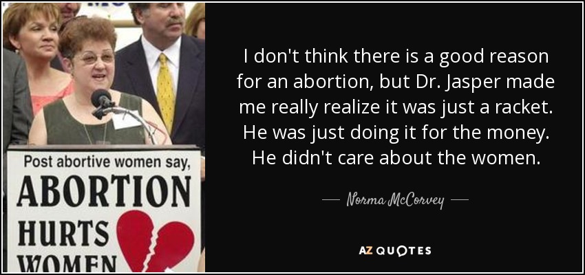 I don't think there is a good reason for an abortion, but Dr. Jasper made me really realize it was just a racket. He was just doing it for the money. He didn't care about the women. - Norma McCorvey