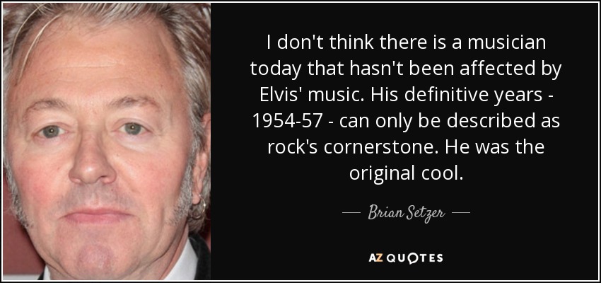 I don't think there is a musician today that hasn't been affected by Elvis' music. His definitive years - 1954-57 - can only be described as rock's cornerstone. He was the original cool. - Brian Setzer