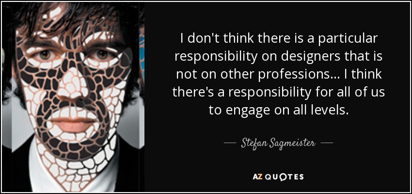 I don't think there is a particular responsibility on designers that is not on other professions... I think there's a responsibility for all of us to engage on all levels. - Stefan Sagmeister