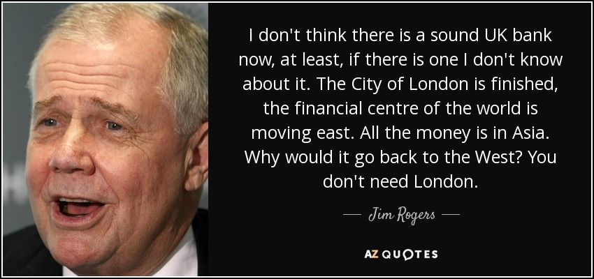 I don't think there is a sound UK bank now, at least, if there is one I don't know about it. The City of London is finished, the financial centre of the world is moving east. All the money is in Asia. Why would it go back to the West? You don't need London. - Jim Rogers