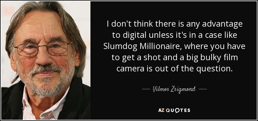 I don't think there is any advantage to digital unless it's in a case like Slumdog Millionaire, where you have to get a shot and a big bulky film camera is out of the question. - Vilmos Zsigmond