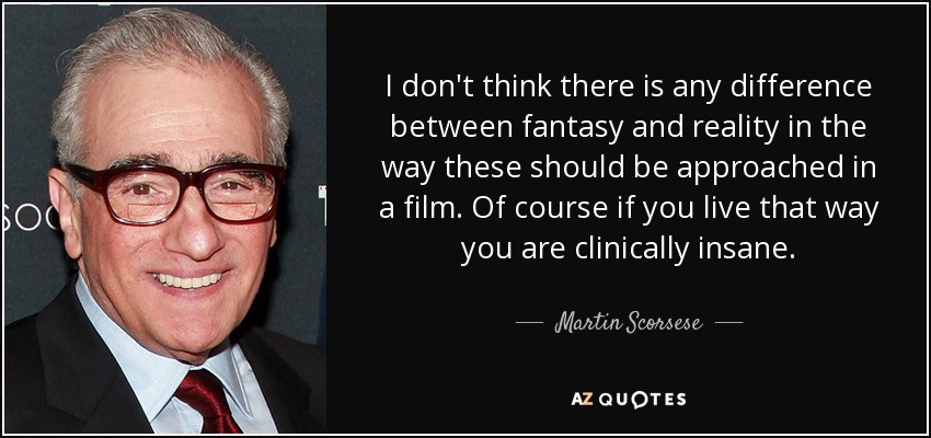 I don't think there is any difference between fantasy and reality in the way these should be approached in a film. Of course if you live that way you are clinically insane. - Martin Scorsese