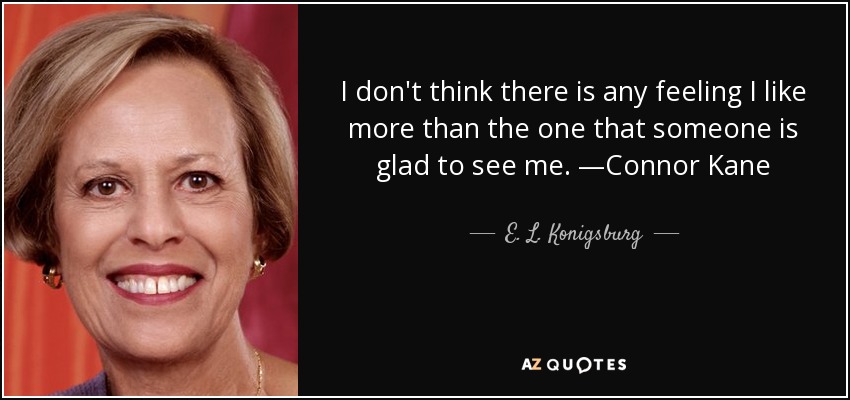 I don't think there is any feeling I like more than the one that someone is glad to see me. —Connor Kane - E. L. Konigsburg