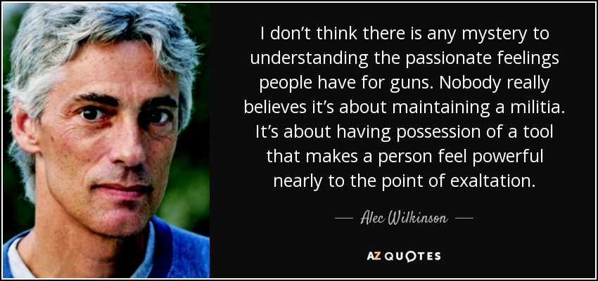 I don’t think there is any mystery to understanding the passionate feelings people have for guns. Nobody really believes it’s about maintaining a militia. It’s about having possession of a tool that makes a person feel powerful nearly to the point of exaltation. - Alec Wilkinson